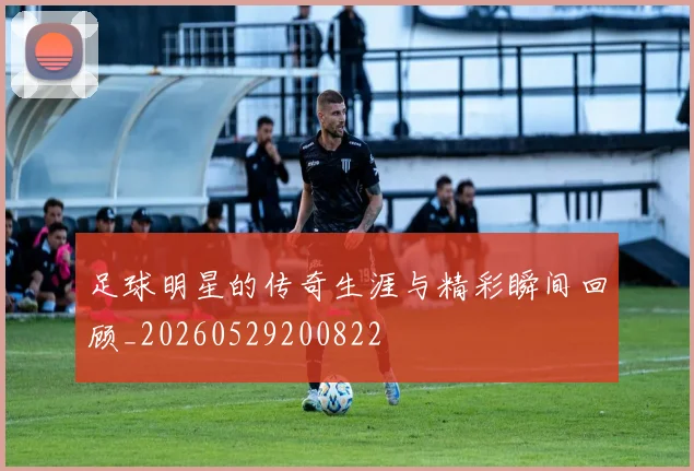 足球明星的传奇生涯与精彩瞬间回顾_20260529200822