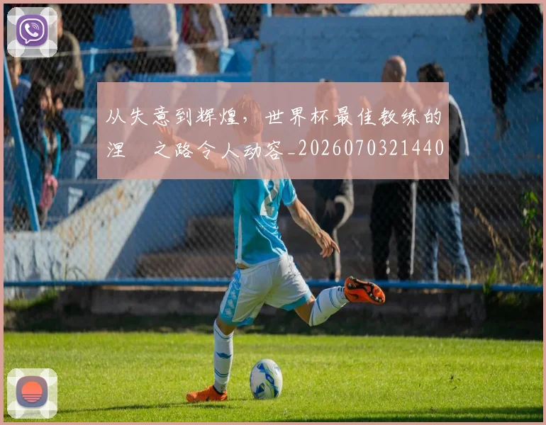 从失意到辉煌,世界杯最佳教练的涅槃之路令人动容_20260703214401
