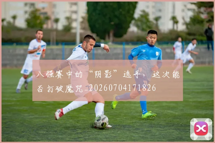 八强赛中的“阴影”选手,这次能否打破魔咒_20260704171826