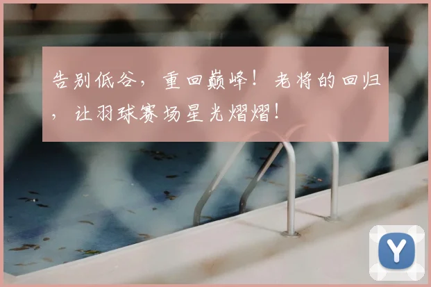 告别低谷,重回巅峰!老将的回归,让羽球赛场星光熠熠!
