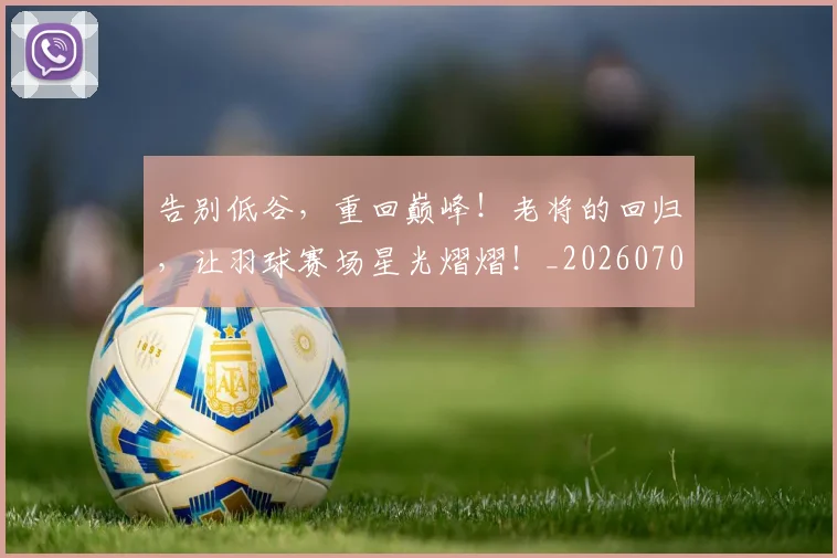 告别低谷,重回巅峰!老将的回归,让羽球赛场星光熠熠!_20260704175527