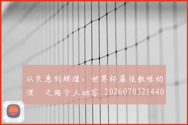 从失意到辉煌，世界杯最佳教练的涅槃之路令人动容_20260703214401