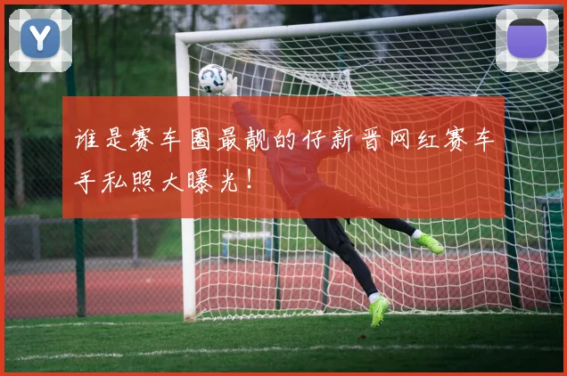 谁是赛车圈最靓的仔新晋网红赛车手私照大曝光！