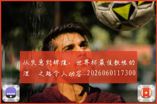 从失意到辉煌,世界杯最佳教练的涅槃之路令人动容_20260601173008