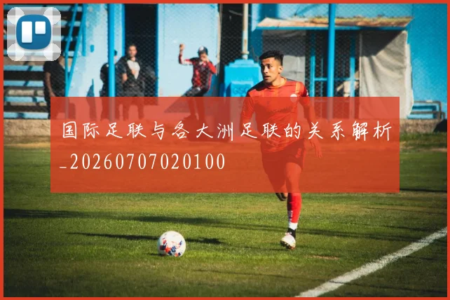 国际足联与各大洲足联的关系解析_20260707020100