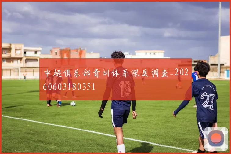中超俱乐部青训体系深度调查_20260603180351
