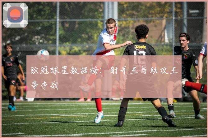 欧冠球星数据榜：射手王与助攻王争夺战