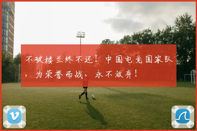 不破楼兰终不还!中国电竞国家队,为荣誉而战,永不放弃!