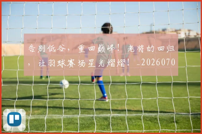 告别低谷,重回巅峰!老将的回归,让羽球赛场星光熠熠!_20260704175527