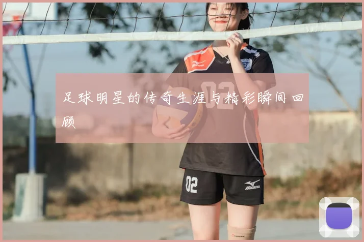 足球明星的传奇生涯与精彩瞬间回顾