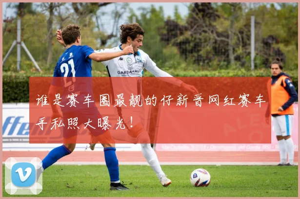 谁是赛车圈最靓的仔新晋网红赛车手私照大曝光!