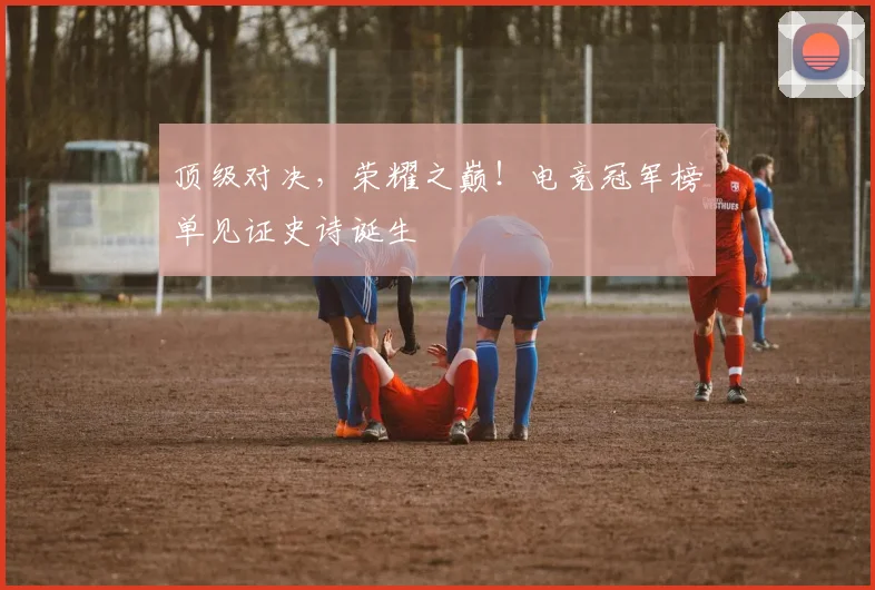 顶级对决,荣耀之巅!电竞冠军榜单见证史诗诞生