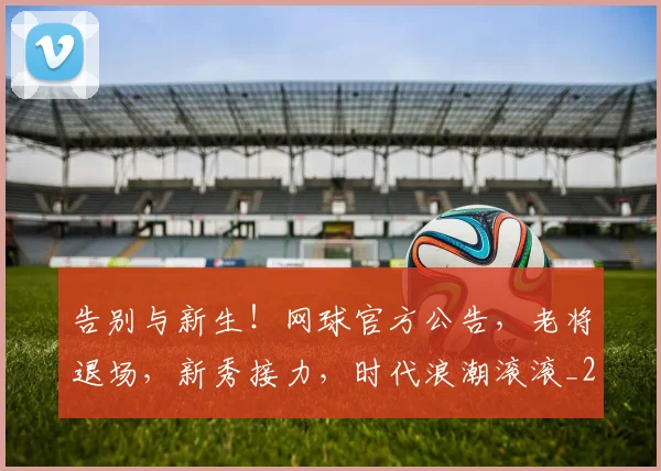告别与新生!网球官方公告,老将退场,新秀接力,时代浪潮滚滚_20260602212851